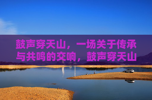 鼓声穿天山，一场关于传承与共鸣的交响，鼓声穿天山，传承与共鸣的交响