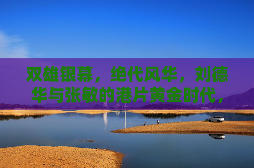 双雄银幕，绝代风华，刘德华与张敏的港片黄金时代，双雄绝代风华，刘德华张敏的港片黄金时代