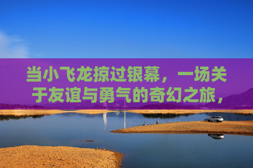 当小飞龙掠过银幕，一场关于友谊与勇气的奇幻之旅，小飞龙掠过银幕，友谊与勇气的奇幻之旅