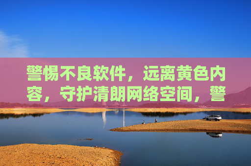警惕不良软件，远离黄色内容，守护清朗网络空间，警惕不良软件黄色内容 共护清朗网络空间
