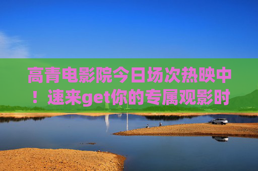 高青电影院今日场次热映中！速来get你的专属观影时光，高青电影院今日热映，专属观影时光即刻开启