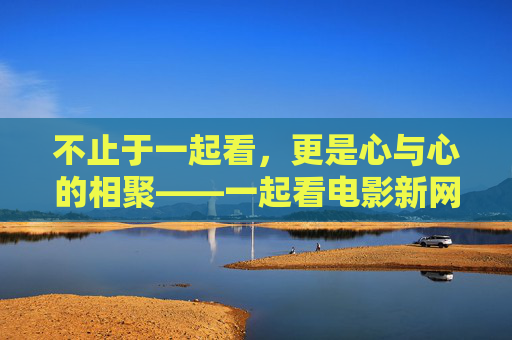 不止于一起看，更是心与心的相聚——一起看电影新网站，让陪伴触手可及