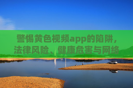 警惕黄色视频app的陷阱，法律风险、健康危害与网络清朗守护，警惕黄色视频app陷阱，法律风险、健康危害与网络清朗守护