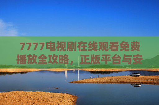 7777电视剧在线观看免费播放全攻略，正版平台与安全观看指南，7777电视剧在线免费观看正版安全全攻略