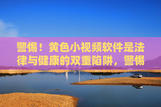 警惕！黄色小视频软件是法律与健康的双重陷阱，警惕！黄色小视频软件，法律与健康的双重陷阱