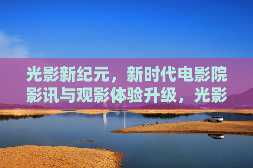 光影新纪元,新时代电影院影讯与观影体验升级,光影新纪元,影院影讯与体验升级 光影新纪元,新时代电影院影讯与观影体验升级,光影新纪元,影院影讯与体验升级