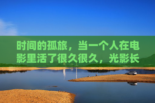 时间的孤旅，当一个人在电影里活了很久很久，光影长旅，一个人的时间独影
