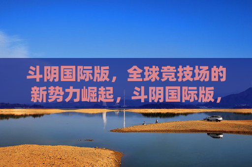 斗阴国际版，全球竞技场的新势力崛起，斗阴国际版，全球竞技场新势力崛起