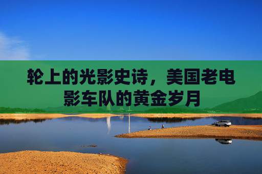 轮上的光影史诗，美国老电影车队的黄金岁月