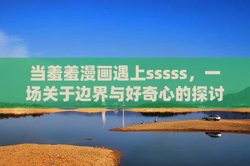 当羞羞漫画遇上sssss，一场关于边界与好奇心的探讨，羞羞漫画遇上sssss，边界与好奇心的碰撞
