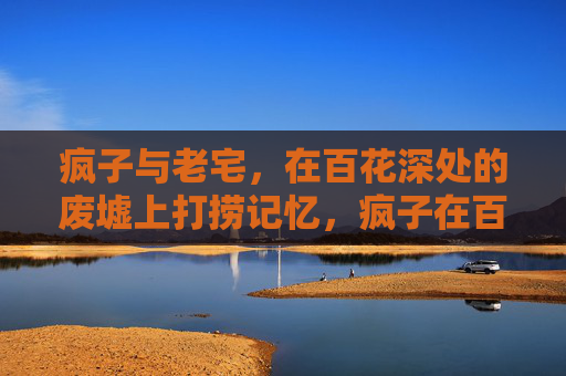 疯子与老宅，在百花深处的废墟上打捞记忆，疯子在百花深处的老宅废墟打捞记忆
