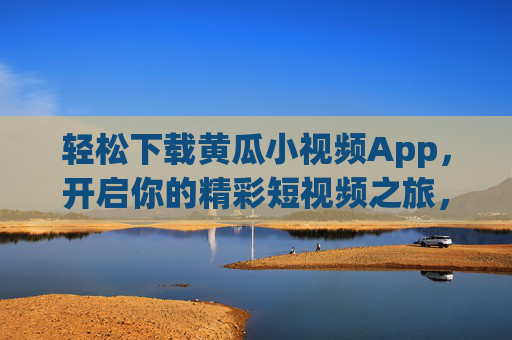 轻松下载黄瓜小视频App，开启你的精彩短视频之旅，轻松下载黄瓜小视频App，开启精彩短视频之旅