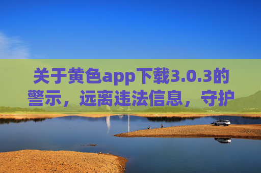 关于黄色app下载3.0.3的警示，远离违法信息，守护清朗网络，警惕黄色app下载3.0.3，远离违法信息，守护清朗网络