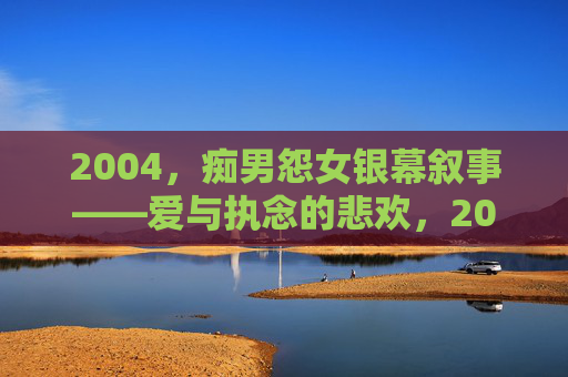2004，痴男怨女银幕叙事——爱与执念的悲欢，2004痴男怨女银幕叙事——爱与执念的悲欢