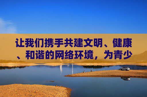 让我们携手共建文明、健康、和谐的网络环境，为青少年成长营造良好氛围，促进社会文明进步，共建文明网络环境 护航青少年成长与社会文明进步