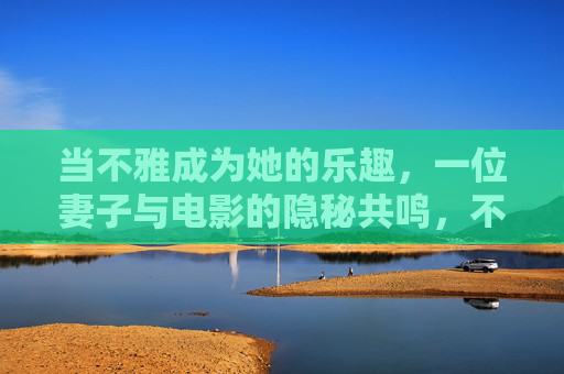 当不雅成为她的乐趣，一位妻子与电影的隐秘共鸣，不雅成趣，妻子与电影的隐秘共鸣