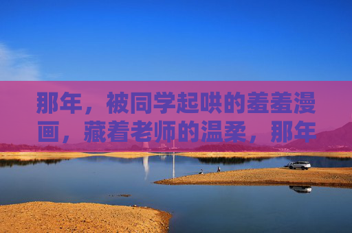 那年，被同学起哄的羞羞漫画，藏着老师的温柔，那年，羞羞漫画里的温柔