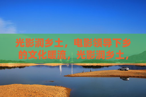 光影润乡土，电影领导下乡的文化暖流，光影润乡土，文化暖民心