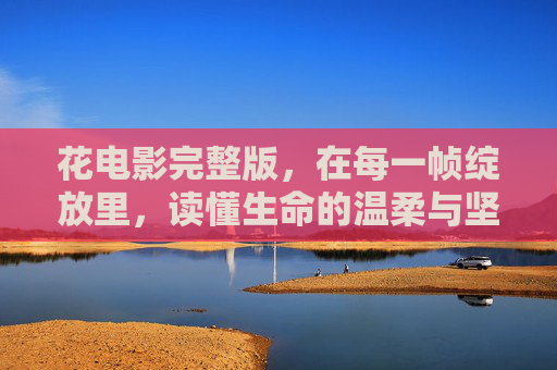 花电影完整版，在每一帧绽放里，读懂生命的温柔与坚韧，花电影，每一帧绽放里的生命温柔与坚韧