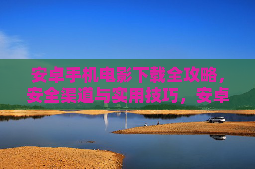 安卓手机电影下载全攻略，安全渠道与实用技巧，安卓手机电影下载全攻略，安全渠道与实用技巧