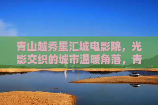 青山越秀星汇城电影院，光影交织的城市温暖角落，青山越秀星汇城电影院，光影交织的城市温暖角落