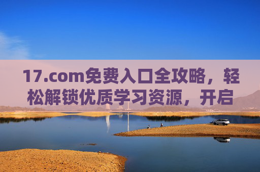 17.com免费入口全攻略，轻松解锁优质学习资源，开启免费学习之旅，17.com免费入口全攻略，解锁优质学习资源