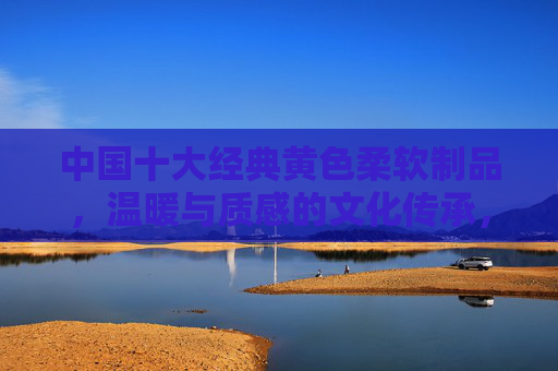 中国十大经典黄色柔软制品，温暖与质感的文化传承，中国十大经典黄色柔软制品，温暖质感的文化传承