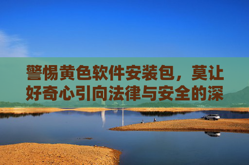 警惕黄色软件安装包，莫让好奇心引向法律与安全的深渊，警惕黄色软件安装包，好奇心勿触法律与安全深渊
