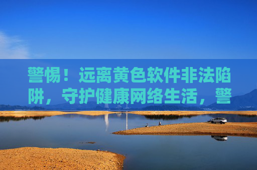 警惕！远离黄色软件非法陷阱，守护健康网络生活，警惕黄色软件非法陷阱，守护健康网络生活