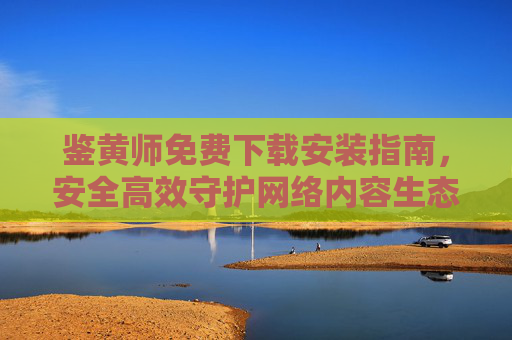 鉴黄师免费下载安装指南，安全高效守护网络内容生态，鉴黄师免费下载安装指南，安全高效守护网络内容生态
