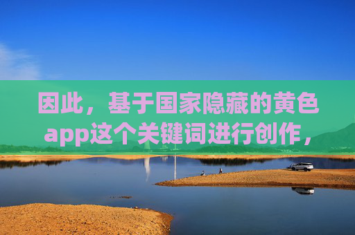 因此，基于国家隐藏的黄色app这个关键词进行创作，如果按照字面意思理解，会传播错误信息，甚至可能涉嫌违法。我们应该倡导的是远离和抵制这类非法应用，并了解国家在打击网络色情方面的努力，警惕国家隐藏黄色app错误传播，远离非法应用，共筑网络清朗空间