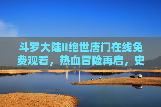 斗罗大陆II绝世唐门在线免费观看，热血冒险再启，史莱克传奇续写，斗罗大陆II绝世唐门，热血冒险再启，史莱克传奇续写