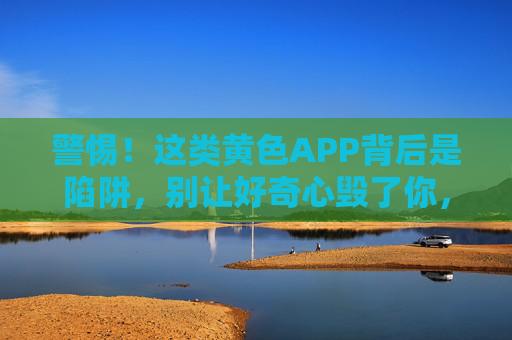 警惕！这类黄色APP背后是陷阱，别让好奇心毁了你，警惕！黄色APP背后是陷阱，别让好奇心毁了你