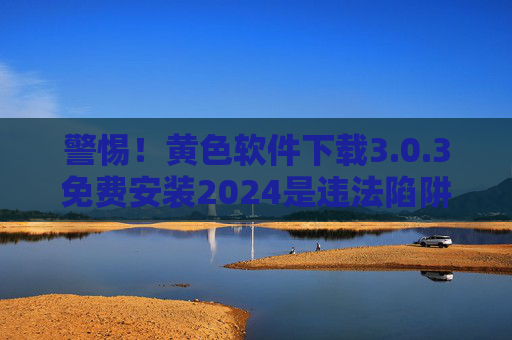 警惕！黄色软件下载3.0.3免费安装2024是违法陷阱，切勿触碰法律红线，警惕黄色软件下载3.0.3免费安装2024，违法陷阱，触碰法律红线必究