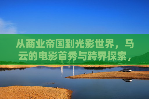 从商业帝国到光影世界,马云的电影首秀与跨界探索,马云,商业帝国跨界光影,首秀探索电影世界 从商业帝国到光影世界,马云的电影首秀与跨界探索,马云,商业帝国跨界光影,首秀探索电影世界