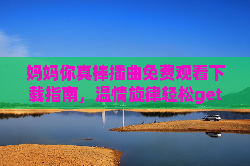 妈妈你真棒插曲免费观看下载指南，温情旋律轻松get，母爱旋律常伴身边，妈妈你真棒插曲免费观看下载指南，温情母爱旋律常伴身边