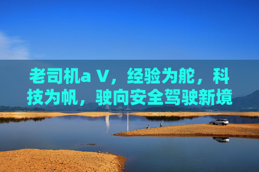老司机a V,经验为舵,科技为帆,驶向安全驾驶新境界,经验为舵 科技为帆 驶向安全驾驶新境 老司机a V,经验为舵,科技为帆,驶向安全驾驶新境界,经验为舵 科技为帆 驶向安全驾驶新境