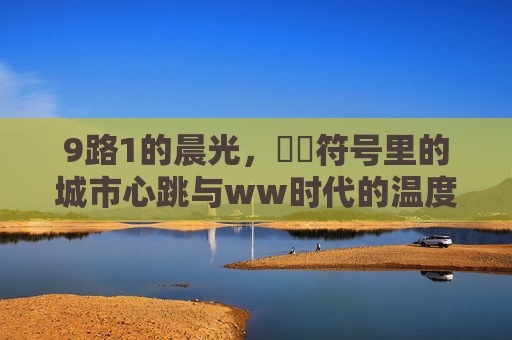 9路1的晨光,銆亀符号里的城市心跳与ww时代的温度,晨光銆亀,9路1里的城市心跳与时代温度 9路1的晨光,銆亀符号里的城市心跳与ww时代的温度,晨光銆亀,9路1里的城市心跳与时代温度
