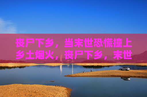 丧尸下乡，当末世恐慌撞上乡土烟火，丧尸下乡，末世恐慌撞上乡土烟火