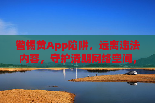 警惕黄App陷阱，远离违法内容，守护清朗网络空间，警惕黄App陷阱，守护清朗网络空间