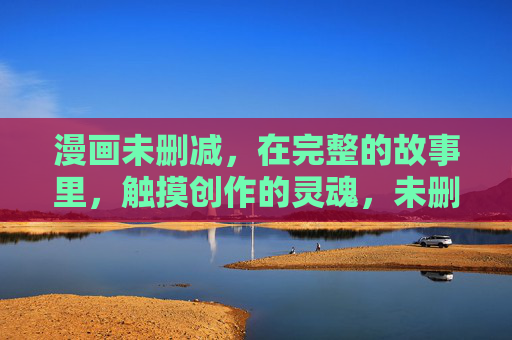 漫画未删减,在完整的故事里,触摸创作的灵魂,未删减漫画,触摸创作灵魂 漫画未删减,在完整的故事里,触摸创作的灵魂,未删减漫画,触摸创作灵魂