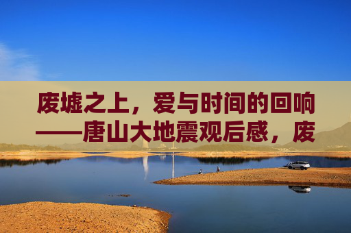 废墟之上,爱与时间的回响——唐山大地震观后感,废墟之上,爱与时间的回响 废墟之上,爱与时间的回响——唐山大地震观后感,废墟之上,爱与时间的回响
