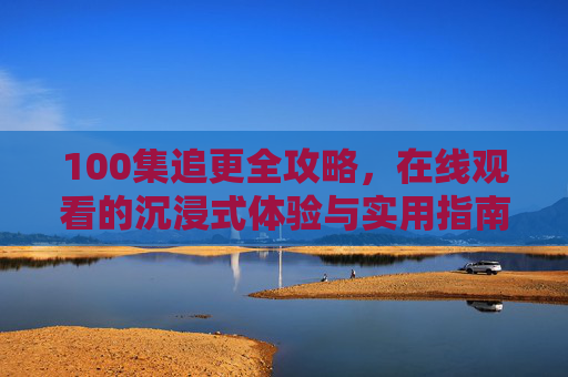 100集追更全攻略,在线观看的沉浸式体验与实用指南,100集追更全攻略,在线沉浸式观看与实用指南 100集追更全攻略,在线观看的沉浸式体验与实用指南,100集追更全攻略,在线沉浸式观看与实用指南