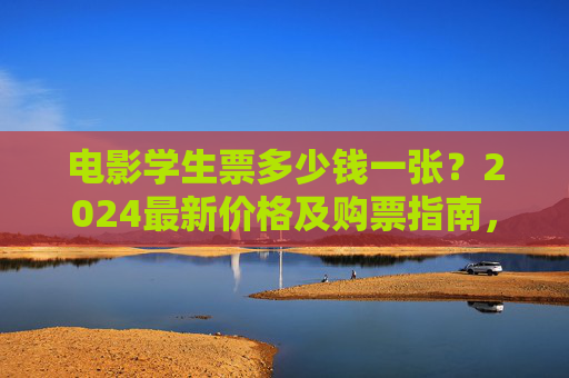 电影学生票多少钱一张?2024最新价格及购票指南,2024电影学生票价格及购票指南 电影学生票多少钱一张?2024最新价格及购票指南,2024电影学生票价格及购票指南