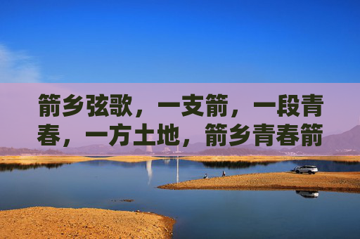 箭乡弦歌,一支箭,一段青春,一方土地,箭乡青春箭歌 箭乡弦歌,一支箭,一段青春,一方土地,箭乡青春箭歌