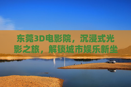 东莞3D电影院,沉浸式光影之旅,解锁城市娱乐新坐标 东莞3D电影院,沉浸式光影之旅,解锁城市娱乐新坐标