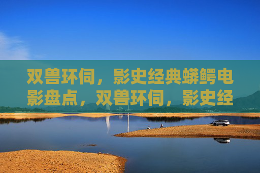 双兽环伺，影史经典蟒鳄电影盘点，双兽环伺，影史经典蟒鳄电影盘点