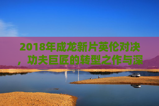 2018年成龙新片英伦对决,功夫巨匠的转型之作与深情父爱,英伦对决,成龙功夫巨匠转型与深情父爱 2018年成龙新片英伦对决,功夫巨匠的转型之作与深情父爱,英伦对决,成龙功夫巨匠转型与深情父爱