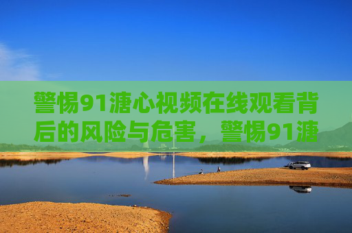 警惕91溏心视频在线观看背后的风险与危害,警惕91溏心视频在线观看的风险与危害 警惕91溏心视频在线观看背后的风险与危害,警惕91溏心视频在线观看的风险与危害