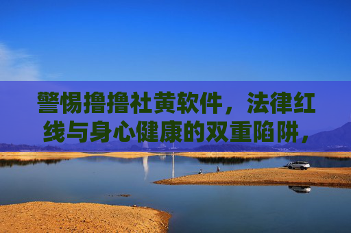 警惕撸撸社黄软件，法律红线与身心健康的双重陷阱，警惕撸撸社黄软件，法律红线与身心健康的双重陷阱